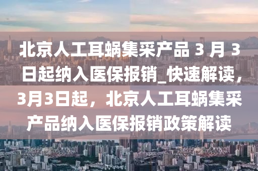 北京人工耳蝸集采產(chǎn)品 3 月 3 日起納入醫(yī)保報銷_快速解讀，3月3日起，北京人工耳蝸集采產(chǎn)品納入醫(yī)保報銷政策解讀