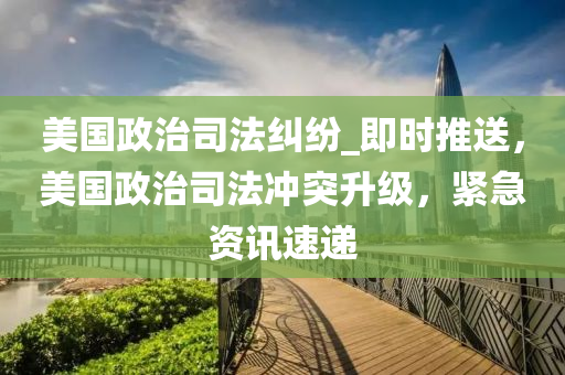 美國(guó)政治司法糾紛_即時(shí)推送，美國(guó)政治司法沖突升級(jí)，緊急資訊速遞