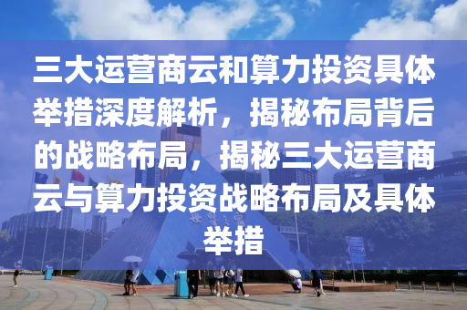 三大運(yùn)營(yíng)商云和算力投資具體舉措深度解析，揭秘布局背后的戰(zhàn)略布局，揭秘三大運(yùn)營(yíng)商云與算力投資戰(zhàn)略布局及具體舉措