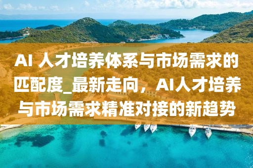 AI 人才培養(yǎng)體系與市場(chǎng)需求的匹配度_最新走向，AI人才培養(yǎng)與市場(chǎng)需求精準(zhǔn)對(duì)接的新趨勢(shì)