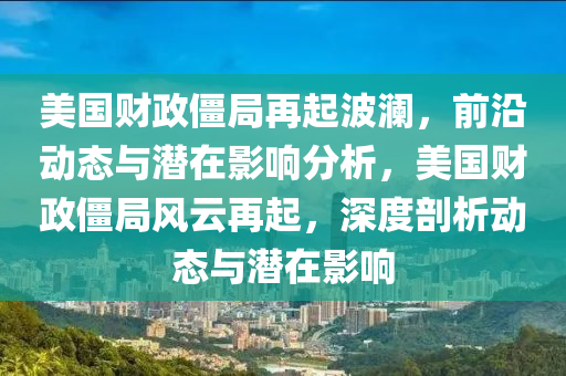 美國(guó)財(cái)政僵局再起波瀾，前沿動(dòng)態(tài)與潛在影響分析，美國(guó)財(cái)政僵局風(fēng)云再起，深度剖析動(dòng)態(tài)與潛在影響