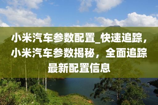 小米汽車(chē)參數(shù)配置_快速追蹤，小米汽車(chē)參數(shù)揭秘，全面追蹤最新配置信息