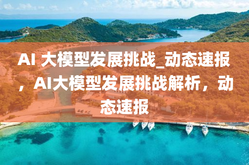 AI 大模型發(fā)展挑戰(zhàn)_動(dòng)態(tài)速報(bào)，AI大模型發(fā)展挑戰(zhàn)解析，動(dòng)態(tài)速報(bào)