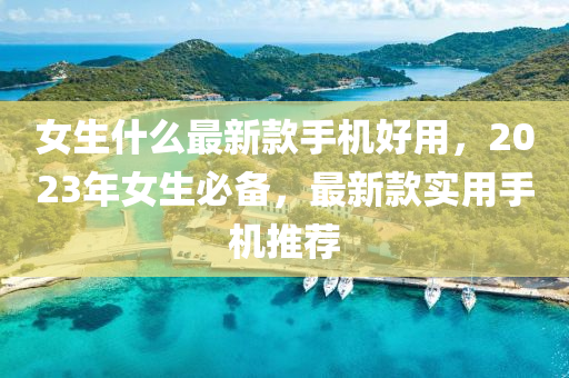 女生什么最新款手機好用，2023年女生必備，最新款實用手機推薦