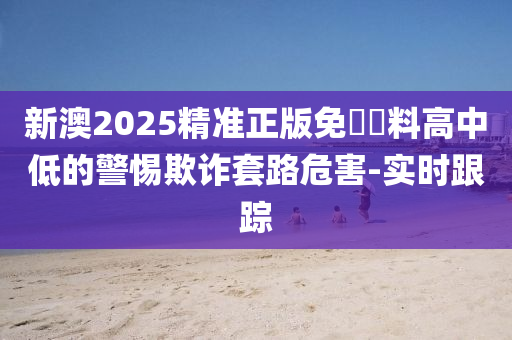 新澳2025精準(zhǔn)正版免費(fèi)資料高中低的警惕欺詐套路危害-實(shí)時(shí)跟蹤