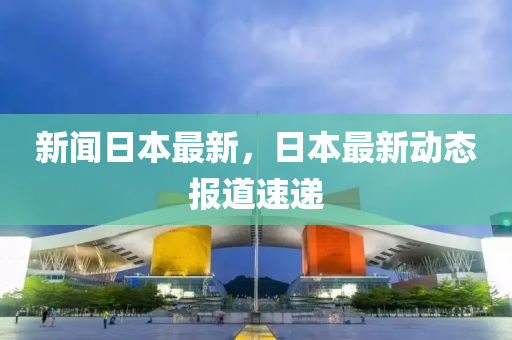新聞日本最新，日本最新動(dòng)態(tài)報(bào)道速遞