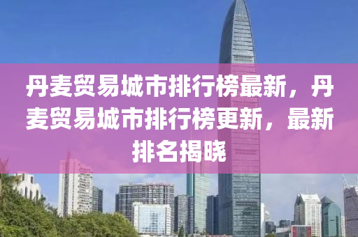 丹麥貿(mào)易城市排行榜最新，丹麥貿(mào)易城市排行榜更新，最新排名揭曉