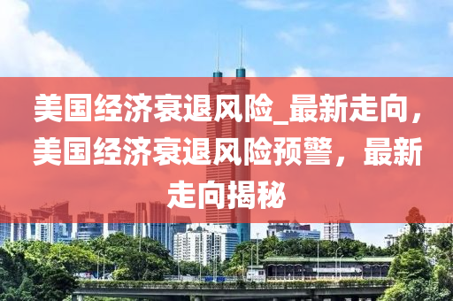 美國(guó)經(jīng)濟(jì)衰退風(fēng)險(xiǎn)_最新走向，美國(guó)經(jīng)濟(jì)衰退風(fēng)險(xiǎn)預(yù)警，最新走向揭秘