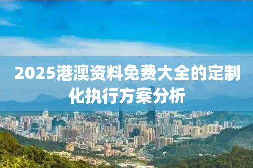 2025港澳資料免費大全的定制化執(zhí)行方案分析