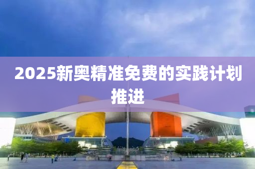 2025新奧精準(zhǔn)免費的實踐計劃推進(jìn)