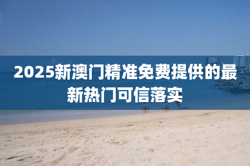 2025新澳門精準(zhǔn)免費(fèi)提供的最新熱門可信落實(shí)