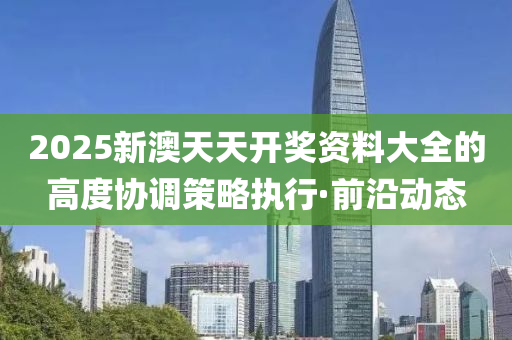 2025新澳天天開(kāi)獎(jiǎng)資料大全的高度協(xié)調(diào)策略執(zhí)行·前沿動(dòng)態(tài)