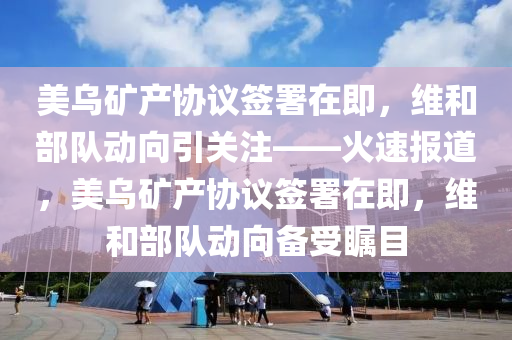 美烏礦產(chǎn)協(xié)議簽署在即，維和部隊(duì)動(dòng)向引關(guān)注——火速報(bào)道，美烏礦產(chǎn)協(xié)議簽署在即，維和部隊(duì)動(dòng)向備受矚目