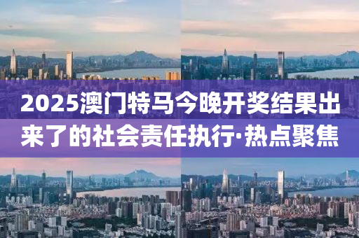2025澳門特馬今晚開獎結(jié)果出來了的社會責(zé)任執(zhí)行·熱點聚焦