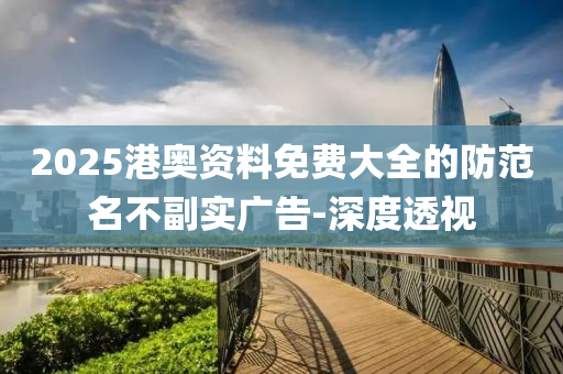 2025港奧資料免費大全的防范名不副實廣告-深度透視