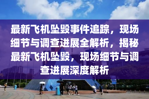 最新飛機(jī)墜毀事件追蹤，現(xiàn)場(chǎng)細(xì)節(jié)與調(diào)查進(jìn)展全解析，揭秘最新飛機(jī)墜毀，現(xiàn)場(chǎng)細(xì)節(jié)與調(diào)查進(jìn)展深度解析