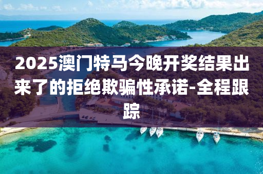 2025澳門特馬今晚開獎結(jié)果出來了的拒絕欺騙性承諾-全程跟蹤