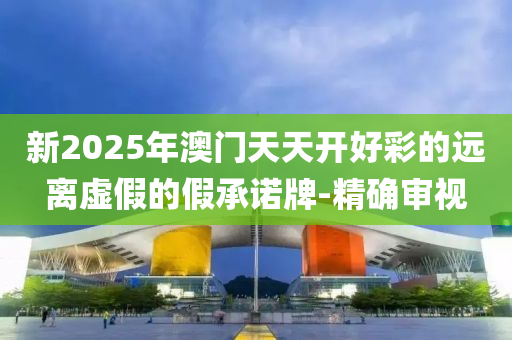 新2025年澳門(mén)天天開(kāi)好彩的遠(yuǎn)離虛假的假承諾牌-精確審視