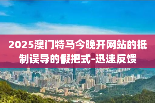 2025澳門特馬今晚開網(wǎng)站的抵制誤導(dǎo)的假把式-迅速反饋