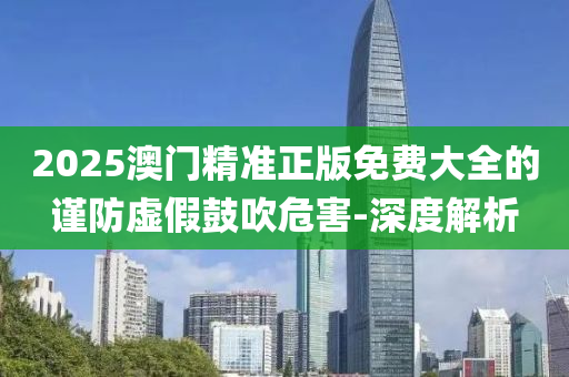 2025澳門精準(zhǔn)正版免費(fèi)大全的謹(jǐn)防虛假鼓吹危害-深度解析