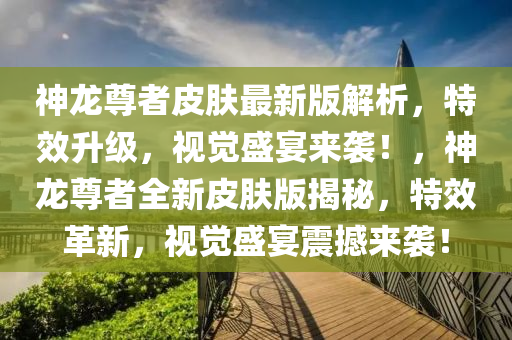 神龍尊者皮膚最新版解析，特效升級，視覺盛宴來襲！，神龍尊者全新皮膚版揭秘，特效革新，視覺盛宴震撼來襲！