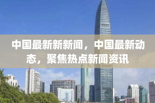 中國最新新新聞，中國最新動態(tài)，聚焦熱點新聞資訊