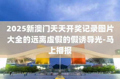2025新澳門天天開獎記錄圖片大全的遠離虛假的假誘導光-馬上播報