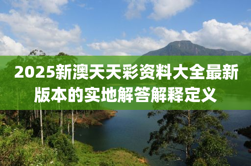 2025新澳天天彩資料大全最新版本的實地解答解釋定義