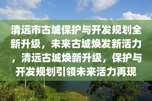 清遠(yuǎn)市古城保護(hù)與開(kāi)發(fā)規(guī)劃全新升級(jí)，未來(lái)古城煥發(fā)新活力，清遠(yuǎn)古城煥新升級(jí)，保護(hù)與開(kāi)發(fā)規(guī)劃引領(lǐng)未來(lái)活力再現(xiàn)