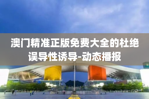 澳門精準(zhǔn)正版免費(fèi)大全的杜絕誤導(dǎo)性誘導(dǎo)-動(dòng)態(tài)播報(bào)