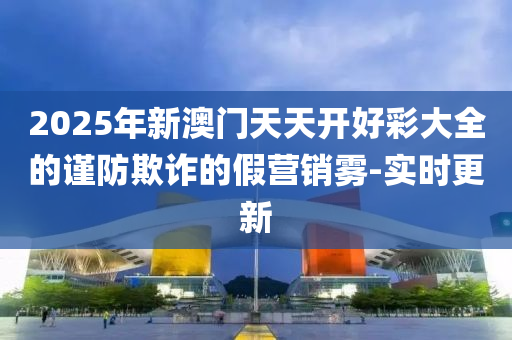2025年新澳門天天開好彩大全的謹(jǐn)防欺詐的假營(yíng)銷霧-實(shí)時(shí)更新