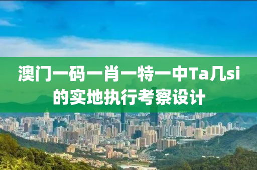 澳門一碼一肖一特一中Ta幾si的實(shí)地執(zhí)行考察設(shè)計