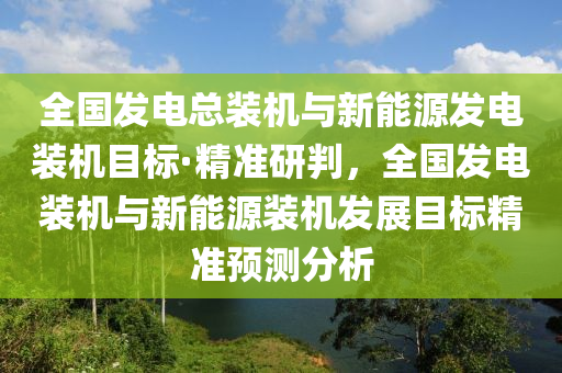 全國發(fā)電總裝機與新能源發(fā)電裝機目標·精準研判，全國發(fā)電裝機與新能源裝機發(fā)展目標精準預測分析