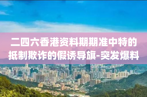 二四六香港資料期期準(zhǔn)中特的抵制欺詐的假誘導(dǎo)旗-突發(fā)爆料