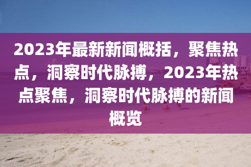 2023年最新新聞概括，聚焦熱點(diǎn)，洞察時代脈搏，2023年熱點(diǎn)聚焦，洞察時代脈搏的新聞概覽