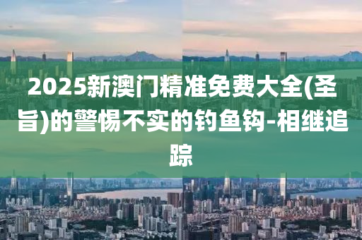 2025新澳門精準免費大全(圣旨)的警惕不實的釣魚鉤-相繼追蹤