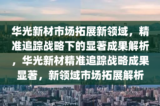 華光新材市場拓展新領域，精準追蹤戰(zhàn)略下的顯著成果解析，華光新材精準追蹤戰(zhàn)略成果顯著，新領域市場拓展解析