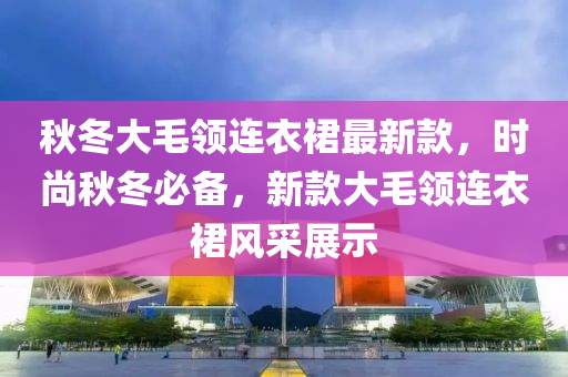 秋冬大毛領(lǐng)連衣裙最新款，時尚秋冬必備，新款大毛領(lǐng)連衣裙風(fēng)采展示