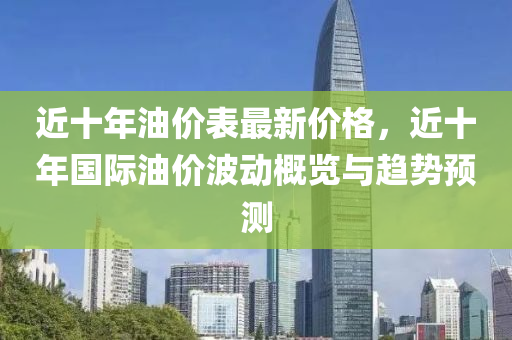 近十年油價(jià)表最新價(jià)格，近十年國(guó)際油價(jià)波動(dòng)概覽與趨勢(shì)預(yù)測(cè)