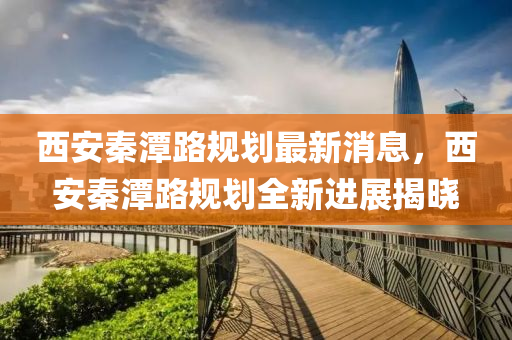 西安秦潭路規(guī)劃最新消息，西安秦潭路規(guī)劃全新進(jìn)展揭曉
