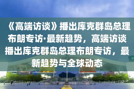 《高端訪談》播出庫克群島總理布朗專訪·最新趨勢，高端訪談播出庫克群島總理布朗專訪，最新趨勢與全球動(dòng)態(tài)