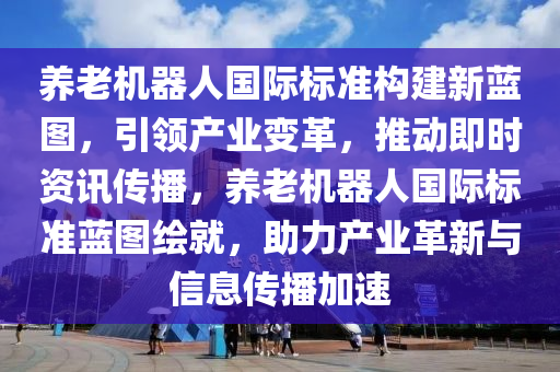 養(yǎng)老機器人國際標準構建新藍圖，引領產業(yè)變革，推動即時資訊傳播，養(yǎng)老機器人國際標準藍圖繪就，助力產業(yè)革新與信息傳播加速