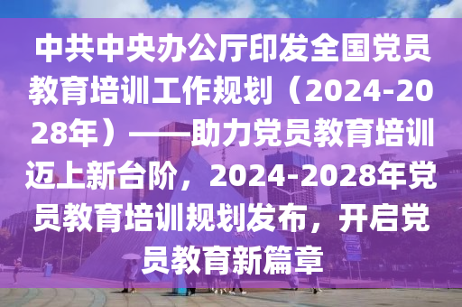 中共中央辦公廳印發(fā)全國(guó)黨員教育培訓(xùn)工作規(guī)劃（2024-2028年）——助力黨員教育培訓(xùn)邁上新臺(tái)階，2024-2028年黨員教育培訓(xùn)規(guī)劃發(fā)布，開啟黨員教育新篇章