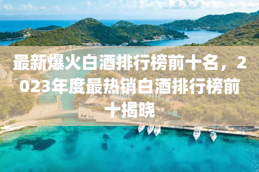 最新爆火白酒排行榜前十名，2023年度最熱銷白酒排行榜前十揭曉