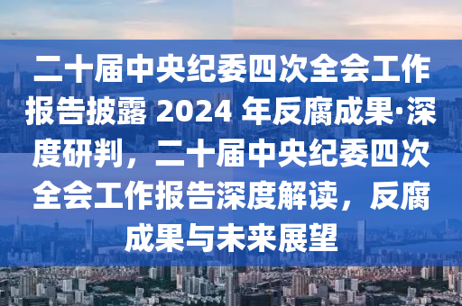 二十屆中央紀(jì)委四次全會(huì)工作報(bào)告披露 2024 年反腐成果·深度研判，二十屆中央紀(jì)委四次全會(huì)工作報(bào)告深度解讀，反腐成果與未來展望
