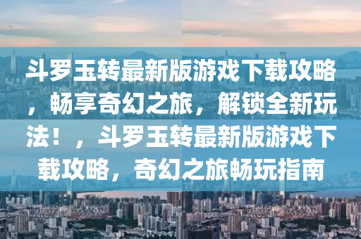 斗羅玉轉最新版游戲下載攻略，暢享奇幻之旅，解鎖全新玩法！，斗羅玉轉最新版游戲下載攻略，奇幻之旅暢玩指南