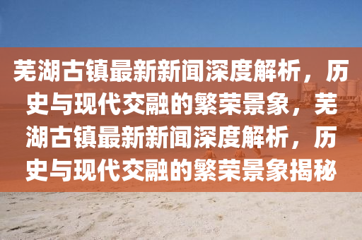 蕪湖古鎮(zhèn)最新新聞深度解析，歷史與現(xiàn)代交融的繁榮景象，蕪湖古鎮(zhèn)最新新聞深度解析，歷史與現(xiàn)代交融的繁榮景象揭秘