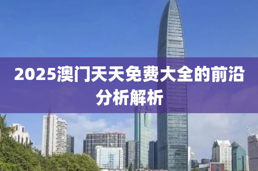 2025澳門天天免費(fèi)大全的前沿分析解析