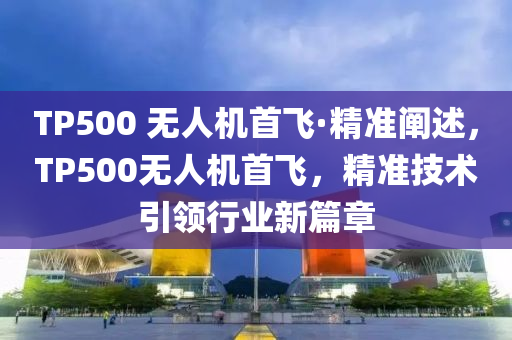 TP500 無人機(jī)首飛·精準(zhǔn)闡述，TP500無人機(jī)首飛，精準(zhǔn)技術(shù)引領(lǐng)行業(yè)新篇章
