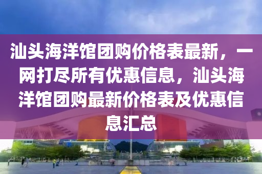 汕頭海洋館團(tuán)購價格表最新，一網(wǎng)打盡所有優(yōu)惠信息，汕頭海洋館團(tuán)購最新價格表及優(yōu)惠信息匯總